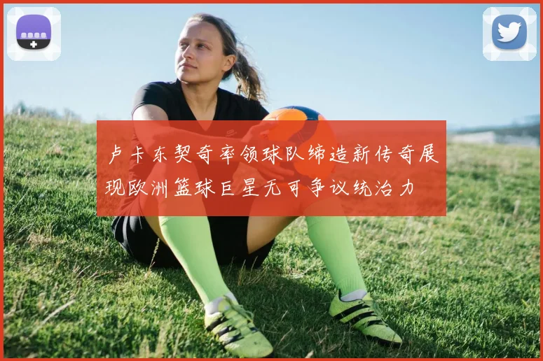 卢卡东契奇率领球队缔造新传奇展现欧洲篮球巨星无可争议统治力