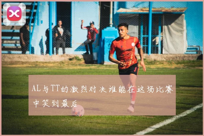 AL与TT的激烈对决谁能在这场比赛中笑到最后