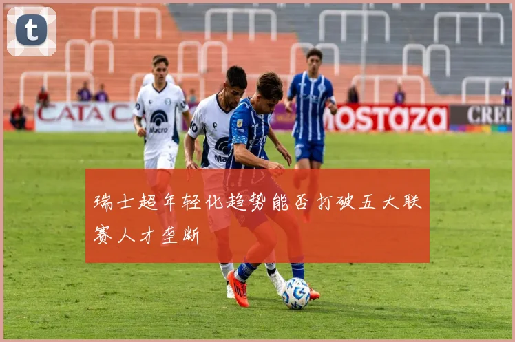 瑞士超年轻化趋势能否打破五大联赛人才垄断