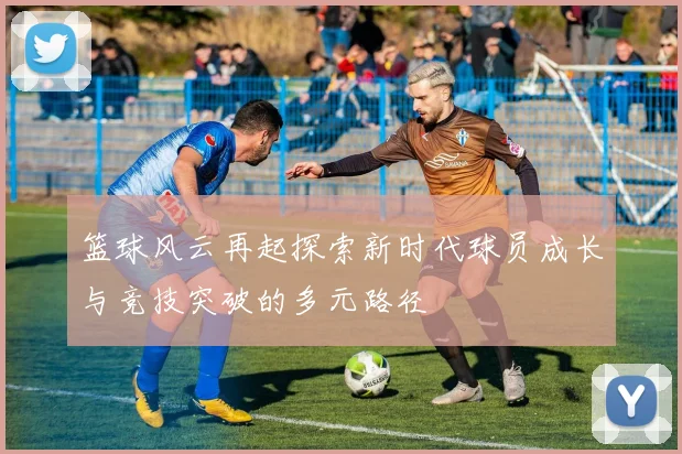 篮球风云再起探索新时代球员成长与竞技突破的多元路径