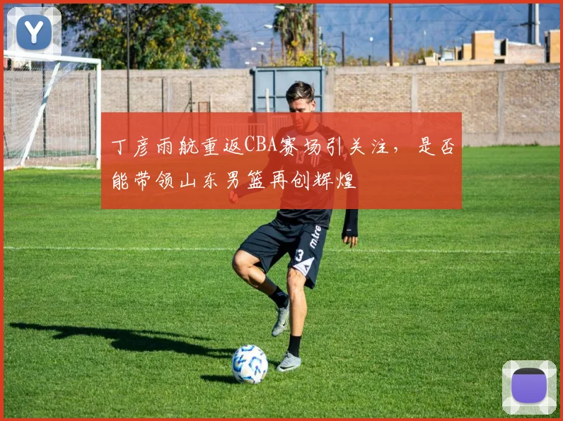 丁彦雨航重返CBA赛场引关注，是否能带领山东男篮再创辉煌