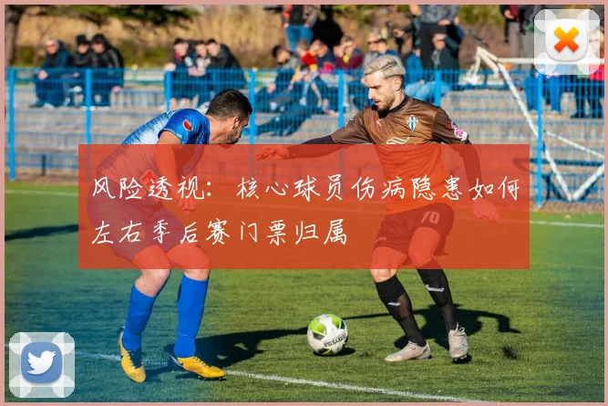 风险透视：核心球员伤病隐患如何左右季后赛门票归属