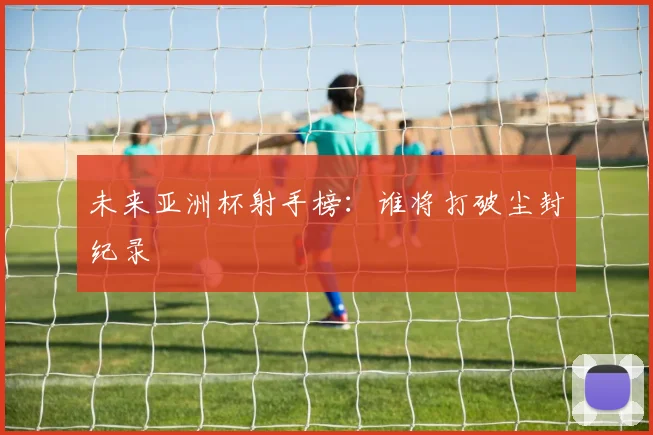 未来亚洲杯射手榜：谁将打破尘封纪录