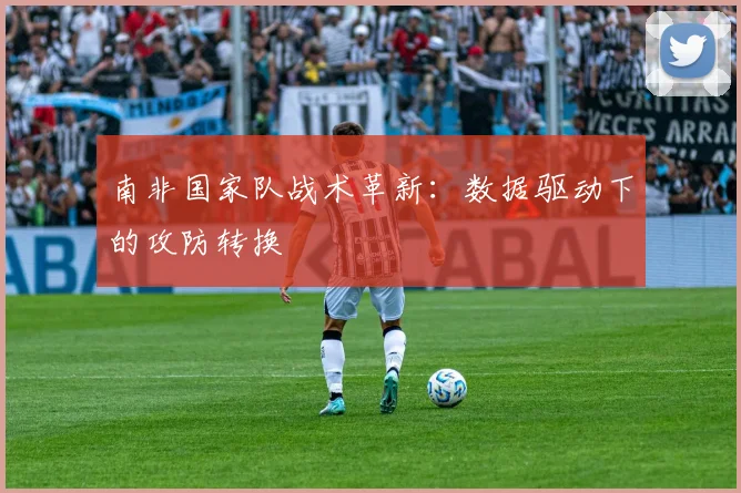 南非国家队战术革新：数据驱动下的攻防转换