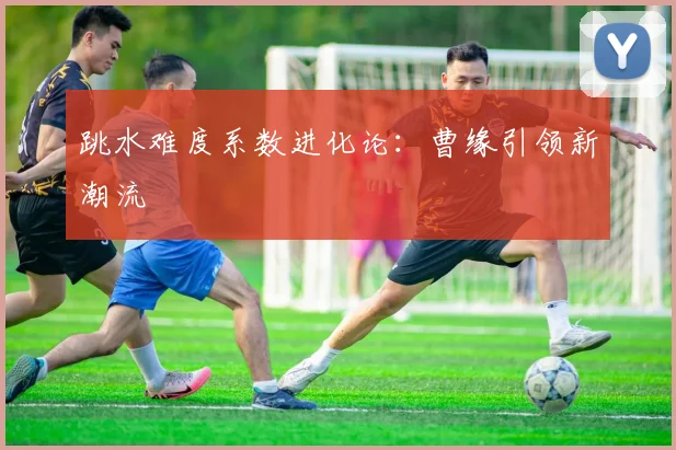 跳水难度系数进化论：曹缘引领新潮流