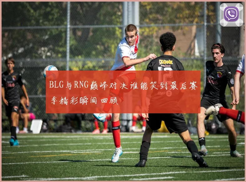 BLG与RNG巅峰对决谁能笑到最后赛季精彩瞬间回顾