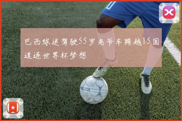 巴西球迷驾驶55岁老爷车跨越15国追逐世界杯梦想