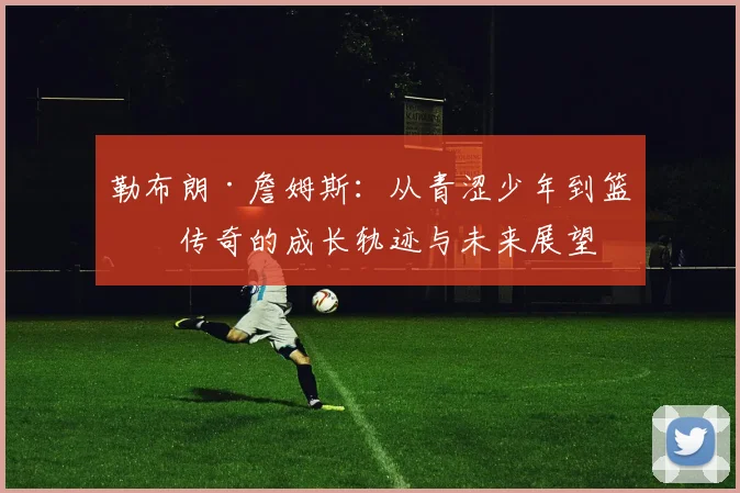 勒布朗·詹姆斯：从青涩少年到篮球传奇的成长轨迹与未来展望