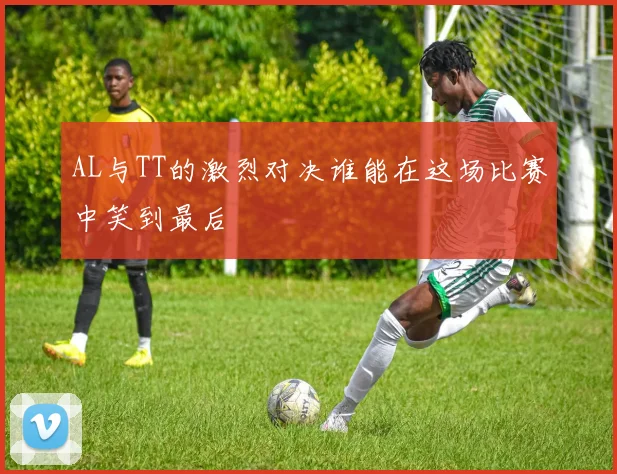 AL与TT的激烈对决谁能在这场比赛中笑到最后
