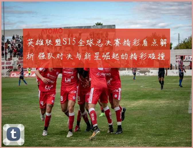 英雄联盟S15全球总决赛精彩看点解析 强队对决与新星崛起的精彩碰撞