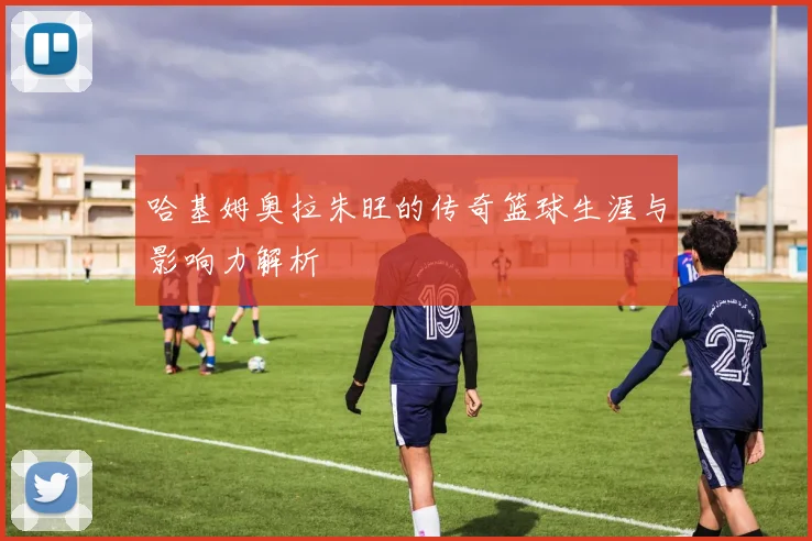 哈基姆奥拉朱旺的传奇篮球生涯与影响力解析